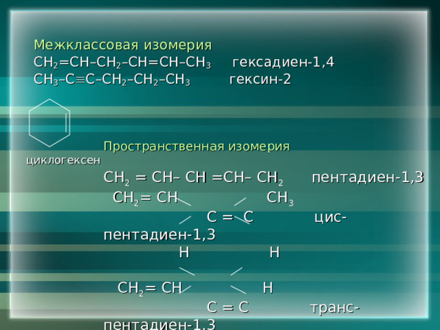 Межклассовая изомерия СН 2 =СН–СН 2 –СН=СН–СН 3 гексадиен-1,4 СН 3 –С  С–СН 2 –СН 2 –СН 3 гексин-2 Пространственная изомерия СН 2  = СН– СН =СН– СН 2  пентадиен-1,3  СН 2 = СН СН 3   С = С цис- пентадиен-1,3  Н Н  СН 2 = СН Н  С = С транс- пентадиен-1,3  Н СН 3  циклогексен 