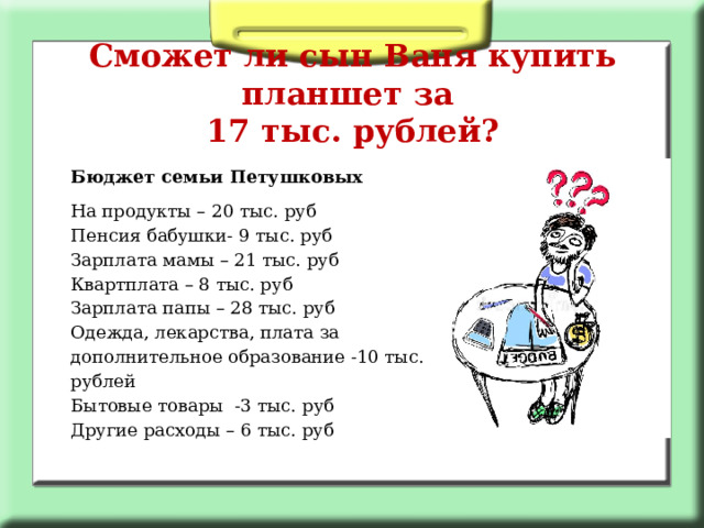 Сможет ли сын Ваня купить планшет за  17 тыс. рублей? Бюджет семьи Петушковых На продукты – 20 тыс. руб Пенсия бабушки- 9 тыс. руб  Зарплата мамы – 21 тыс. руб  Квартплата – 8 тыс. руб  Зарплата папы – 28 тыс. руб  Одежда, лекарства, плата за дополнительное образование -10 тыс. рублей Бытовые товары -3 тыс. руб Другие расходы – 6 тыс. руб 