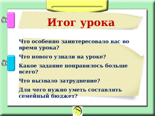 Итог урока Что особенно заинтересовало вас во время урока? Что нового узнали на уроке? Какое задание понравилось больше всего? Что вызвало затруднение? Для чего нужно уметь составлять семейный бюджет?  