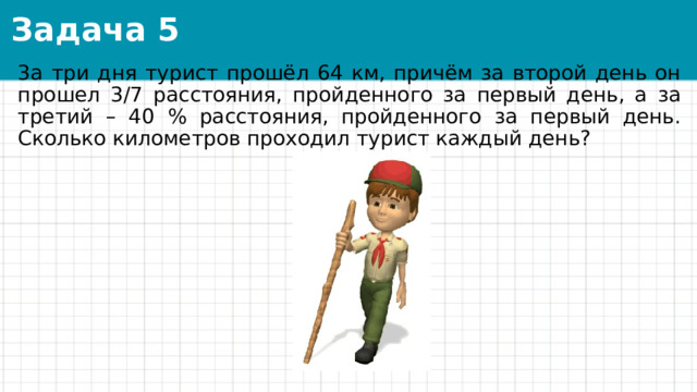 Задача 5 3а три дня турист прошёл 64 км, причём за второй день он прошел 3/7 расстояния, пройденного за первый день, а за третий – 40 % расстояния, пройденного за первый день. Сколько километров проходил турист каждый день? 