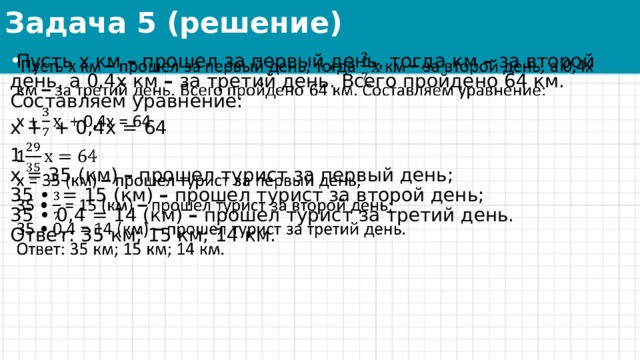 Задача 5 (решение)   Пусть х км  –  прошел за первый день, тогда км  –  за второй день, а 0,4x км  –  за третий день. Всего пройдено 64 км. Составляем уравнение:   х + + 0,4x = 64 1  х = 35 (км)  –  прошел турист за первый день;  35 • = 15 (км)  –  прошел турист за второй день;  35 • 0,4 = 14 (км)  –  прошел турист за третий день.  Ответ: 35 км; 15 км; 14 км. 