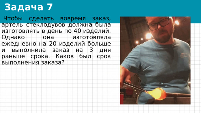 Задача 7   Чтобы сделать вовремя заказ, артель стеклодувов должна была изготовлять в день по 40 изделий. Однако она изготовляла ежедневно на 20 изделий больше и выполнила заказ на 3 дня раньше срока. Каков был срок выполнения заказа? 