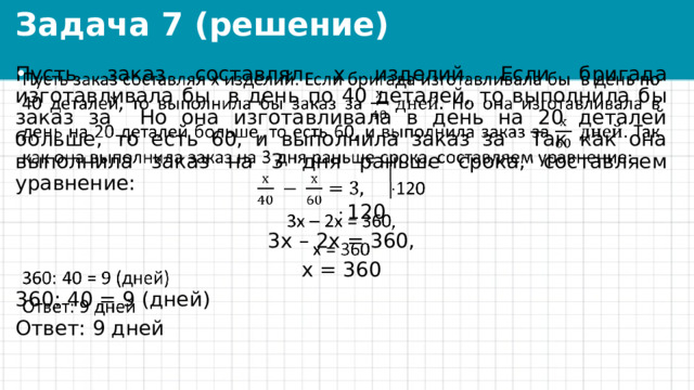 Задача 7 (решение) Пусть заказ составлял х изделий. Если бригада изготавливала бы в день по 40 деталей, то выполнила бы заказ за Но она изготавливала в день на 20 деталей больше, то есть 60, и выполнила заказ за Так как она выполнила заказ на 3 дня раньше срока, составляем уравнение:     120 3х – 2х = 360, х = 360 360: 40 = 9 (дней) Ответ: 9 дней 