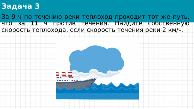 Задача 3 За 9 ч по течению реки теплоход проходит тот же путь, что за 11 ч против течения. Найдите собственную скорость теплохода, если скорость течения реки 2 км/ч. 