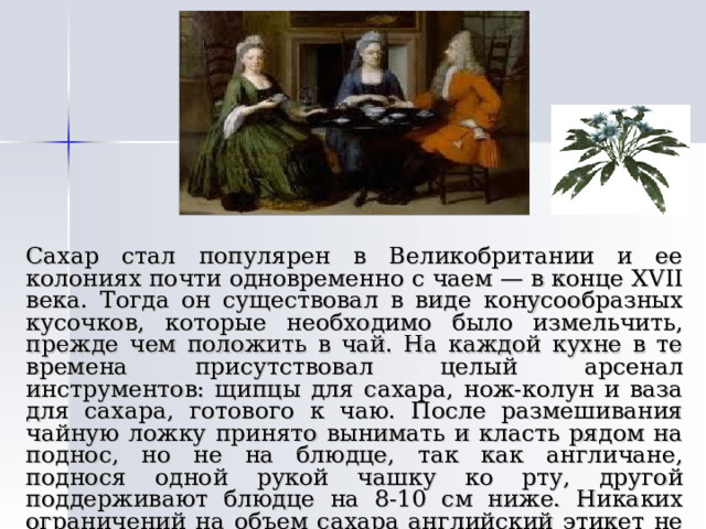   Сахар стал популярен в Великобритании и ее колониях почти одновременно с чаем — в конце XVII века. Тогда он существовал в виде конусообразных кусочков, которые необходимо было измельчить, прежде чем положить в чай. На каждой кухне в те времена присутствовал целый арсенал инструментов: щипцы для сахара, нож-колун и ваза для сахара, готового к чаю. После размешивания чайную ложку принято вынимать и класть рядом на поднос, но не на блюдце, так как англичане, поднося одной рукой чашку ко рту, другой поддерживают блюдце на 8-10 см ниже. Никаких ограничений на объем сахара английский этикет не накладывает. 