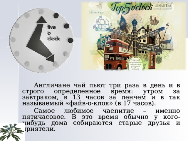   Англичане чай пьют три раза в день и в строго определенное время: утром за завтраком, в 13 часов за ленчем и в так называемый «файв-о-клок» (в 17 часов).   Самое любимое чаепитие – именно пятичасовое. В это время обычно у кого-нибудь дома собираются старые друзья и приятели. 