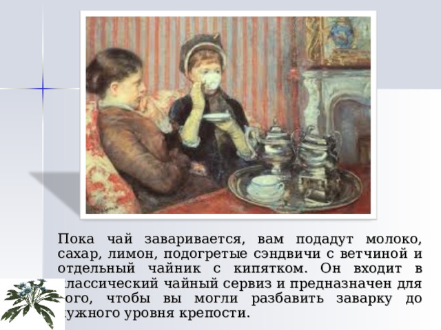   Пока чай заваривается, вам подадут молоко, сахар, лимон, подогретые сэндвичи с ветчиной и отдельный чайник с кипятком. Он входит в классический чайный сервиз и предназначен для того, чтобы вы могли разбавить заварку до нужного уровня крепости. 