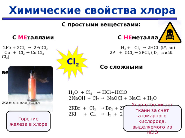 Химические свойства хлора     С простыми веществами:   С МЕ таллами    С НЕ металлами  2Fe + 3Cl 2 → 2FeCl 3   H 2 + Cl 2   → 2HCl ( t º, hυ )  Cu + Cl 2 → Cu Cl 2  2P + 5Cl 2 → 2PCl 5  ( t º, в изб. С l 2 )   Со сложными веществами:   H 2 O  + Cl 2  → HCl + HClO   2 NaOH + Cl 2 →  NaOCl + NaCl + H 2 O жавелевая вода    2KBr  + Cl 2   → Br 2 + 2К Cl   2KI  + Cl 2  →  I 2  +  2К Cl   Cl 2 Хлор отбеливает ткани за счет атомарного кислорода, выделяемого из Н ClO Горение железа в хлоре  