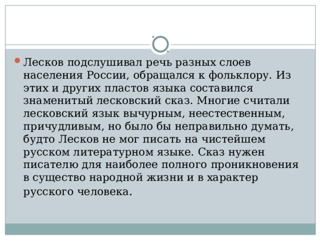 Лесков подслушивал речь разных слоев населения России, обращался к фольклору. Из этих и других пластов языка составился знаменитый лесковский сказ. Многие считали лесковский язык вычурным, неестественным, причудливым, но было бы неправильно думать, будто Лесков не мог писать на чистейшем русском литературном языке. Сказ нужен писателю для наиболее полного проникновения в существо народной жизни и в характер русского человека . 