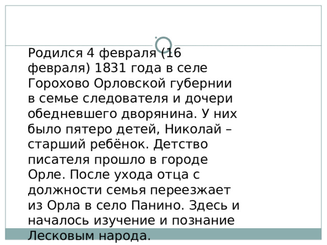 Родился 4 февраля (16 февраля) 1831 года в селе Горохово Орловской губернии в семье следователя и дочери обедневшего дворянина. У них было пятеро детей, Николай – старший ребёнок. Детство писателя прошло в городе Орле. После ухода отца с должности семья переезжает из Орла в село Панино. Здесь и началось изучение и познание Лесковым народа. 