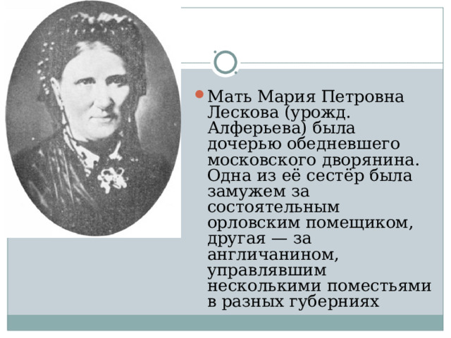 Мать Мария Петровна Лескова (урожд. Алферьева) была дочерью обедневшего московского дворянина. Одна из её сестёр была замужем за состоятельным орловским помещиком, другая — за англичанином, управлявшим несколькими поместьями в разных губерниях 