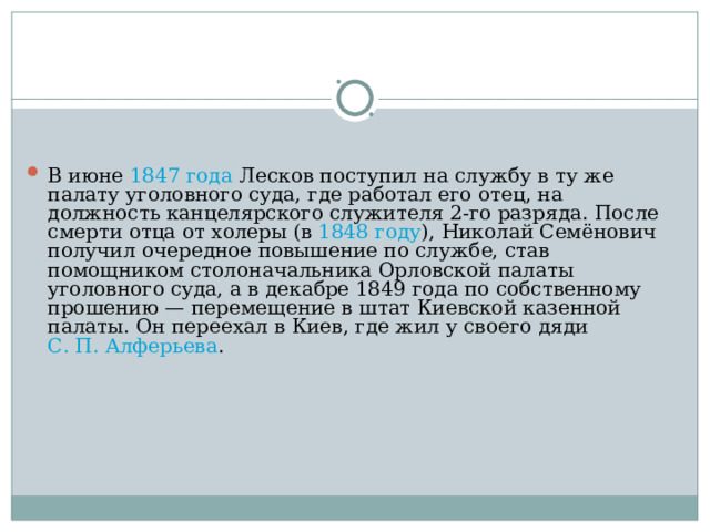 В июне 1847 года Лесков поступил на службу в ту же палату уголовного суда, где работал его отец, на должность канцелярского служителя 2-го разряда. После смерти отца от холеры (в 1848 году ), Николай Семёнович получил очередное повышение по службе, став помощником столоначальника Орловской палаты уголовного суда, а в декабре 1849 года по собственному прошению — перемещение в штат Киевской казенной палаты. Он переехал в Киев, где жил у своего дяди С. П. Алферьева . 