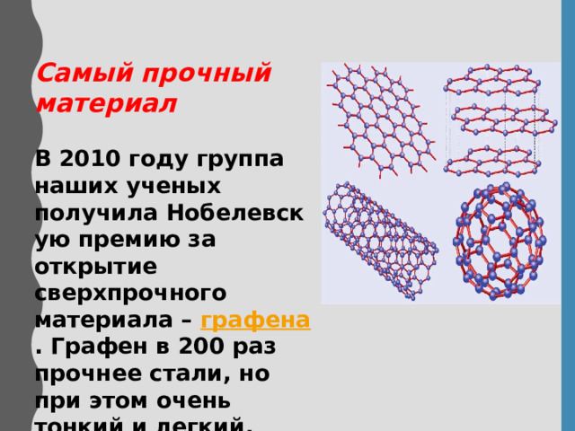 Самый прочный материал   В 2010 году группа наших ученых получила Нобелевскую премию за открытие сверхпрочного материала –  графена . Графен в 200 раз прочнее стали, но при этом очень тонкий и легкий. 