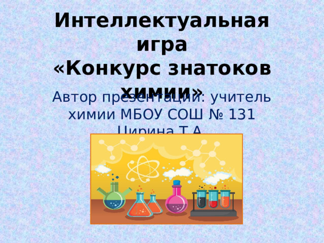 Интеллектуальная игра  «Конкурс знатоков химии»   Автор презентации: учитель химии МБОУ СОШ № 131 Цирина Т.А. 