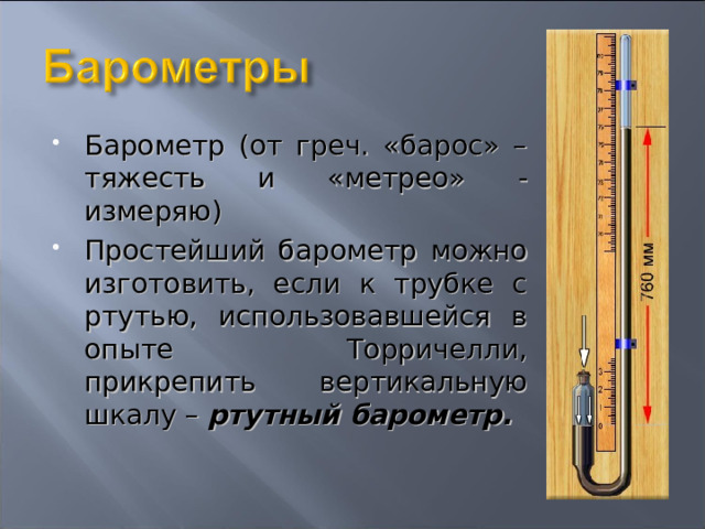 Барометр (от греч. «барос» – тяжесть и «метрео» - измеряю) Простейший барометр можно изготовить, если к трубке с ртутью, использовавшейся в опыте Торричелли, прикрепить вертикальную шкалу – ртутный барометр.  