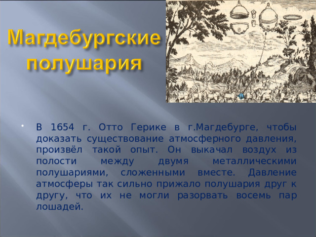 В 1654 г. Отто Герике в г.Магдебурге, чтобы доказать существование атмосферного давления, произвёл такой опыт. Он выкачал воздух из полости между двумя металлическими полушариями, сложенными вместе. Давление атмосферы так сильно прижало полушария друг к другу, что их не могли разорвать восемь пар лошадей. 