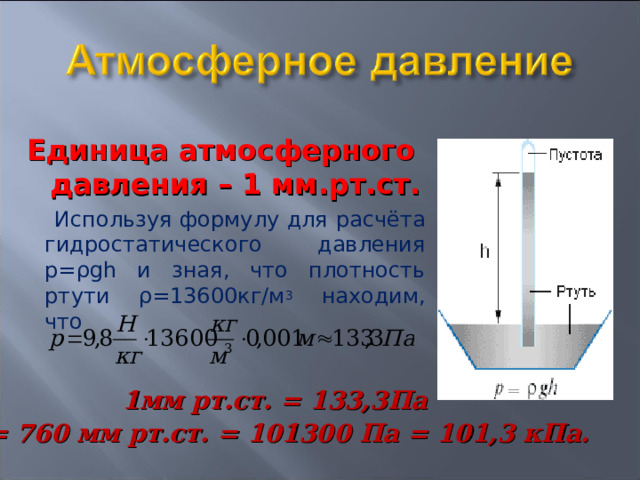 Единица атмосферного давления – 1 мм.рт.ст.  Используя формулу для расчёта гидростатического давления р= ρ gh и зная, что плотность ртути ρ =13600кг/м 3 находим, что 1мм рт.ст. = 133,3Па p =  760 мм рт.ст.  =  101300 Па = 101,3 кПа.  