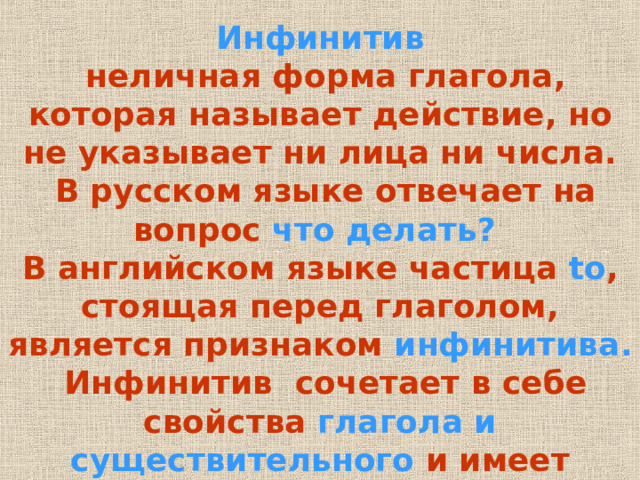 Инфинитив  неличная форма глагола , которая называет действие , но не указывает ни лица ни числа .  В русском языке отвечает на вопрос что делать? В английском языке частица to , стоящая перед глаголом , является признаком инфинитива .  Инфинитив сочетает в себе свойства глагола и существительного и имеет следующие формы:  