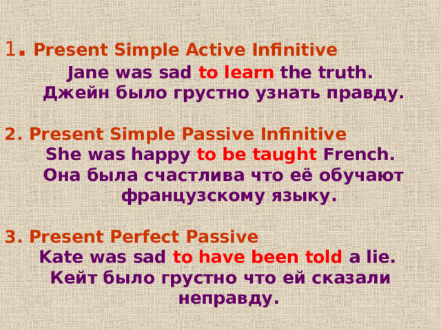 1 . Present Simple Active Infinitive Jane was sad to learn the truth.  Джейн было грустно узнать правду .  2 .  Present Simple Passive Infinitive She was happy to be taught French.  Она была счастлива что её обучают французскому языку .  3 . Present Perfect Passive Kate was sad to have been told a lie. Кейт было грустно что ей сказали неправду . 