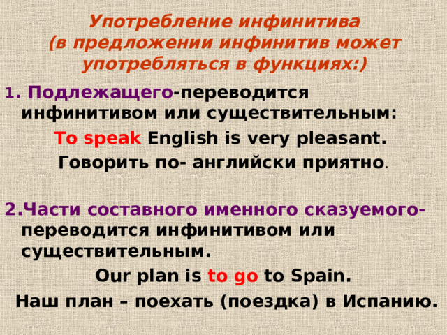 Употребление инфинитива  (в предложении инфинитив может употребляться в функциях:) 1 .  Подлежащего -переводится инфинитивом или существительным: To speak English is very pleasant. Говорить по- английски приятно . 2 . Части составного именного сказуемого- переводится инфинитивом или существительным . Our plan is to go to Spain.  Наш план – поехать (поездка) в Испанию . 