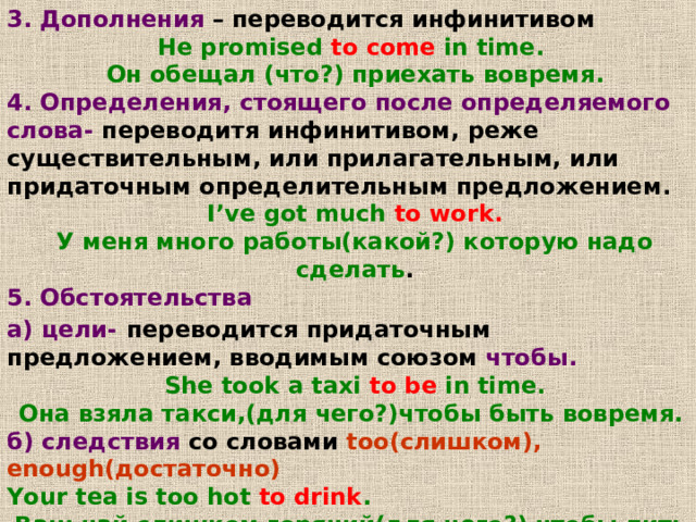 3. Дополнения – переводится инфинитивом He promised to come in time. Он обещал (что?) приехать вовремя . 4.  Определения ,  стоящего после определяемого слова- переводитя инфинитивом , реже существительным , или прилагательным , или придаточным определительным предложением . I’ve got much to work. У меня много работы(какой?) которую надо сделать . 5. Обстоятельства а) цели-  переводится придаточным предложением , вводимым союзом чтобы . She took a taxi to be in time. Она взяла такси , (для чего?)чтобы быть вовремя .  б) следствия со словами  too( слишком ), enough (достаточно) Your tea is too hot to drink .  Ваш чай слишком горячий(для чего?) чтобы пить его .   