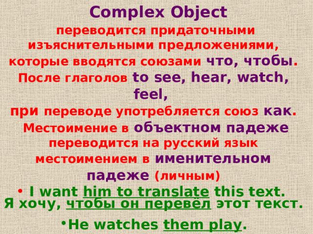   Complex Object  переводится придаточными изъяснительными предложениями , которые вводятся союзами  что , чтобы . После глаголов  to see, hear, watch, feel,  при переводе употребляется союз  как .  Местоимение в  объектном падеже  переводится на русский язык местоимением в  именительном падеже  (личным)  I want him to translate this text. Я хочу ,  чтобы он перевёл этот текст .  He watches them play .  Он наблюдает как они играют .  