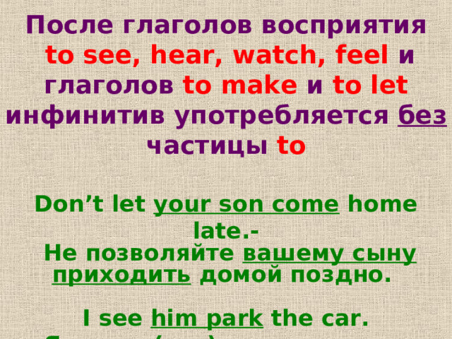 После глаголов восприятия  to see, hear, watch, feel и глаголов to make  и to let  инфинитив употребляется без частицы to  Don’t let your son come home late.-  Не позволяйте вашему сыну приходить домой поздно .  I see him park the car.  Я вижу ,  (что)как он паркует машину . 