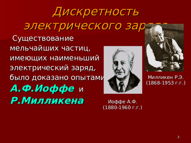Дискретность электрического заряда  Существование мельчайших частиц, имеющих наименьший электрический заряд, было доказано опытами А.Ф.Иоффе и Р.Милликена  Милликен Р.Э. (1868-1953 г.г.) Иоффе А.Ф. (1880-1960 г.г.)  