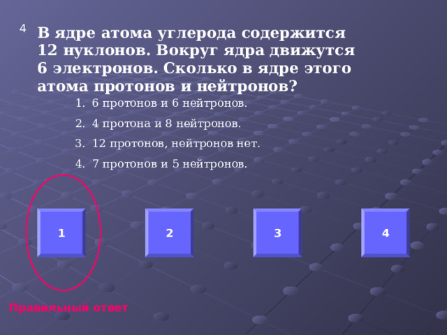 4 В ядре атома углерода содержится 12 нуклонов. Вокруг ядра движутся 6 электронов. Сколько в ядре этого атома протонов и нейтронов?  6 протонов и 6 нейтронов. 4 протона и 8 нейтронов. 12 протонов, нейтронов нет. 7 протонов и 5 нейтронов.  1 2 3 4 Правильный ответ 