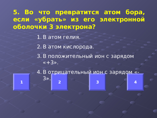 5. Во что превратится атом бора, если «убрать» из его электронной оболочки 3 электрона?  В атом гелия. В атом кислорода. В положительный ион с зарядом «+3». В отрицательный ион с зарядом «-3». 1 2 3 4 