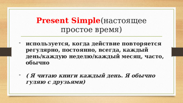 Present Simple (настоящее простое время) используется, когда действие повторяется регулярно, постоянно, всегда, каждый день/каждую неделю/каждый месяц, часто, обычно  ( Я читаю книги каждый день. Я обычно гуляю с друзьями) 