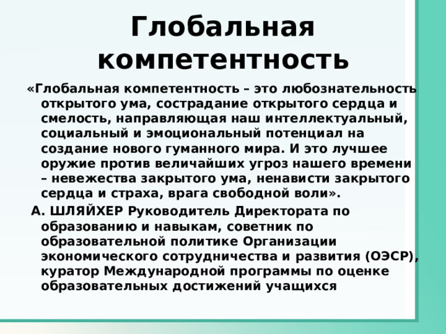 Глобальная компетентность «Глобальная компетентность – это любознательность открытого ума, сострадание открытого сердца и смелость, направляющая наш интеллектуальный, социальный и эмоциональный потенциал на создание нового гуманного мира. И это лучшее оружие против величайших угроз нашего времени – невежества закрытого ума, ненависти закрытого сердца и страха, врага свободной воли».   А. ШЛЯЙХЕР Руководитель Директората по образованию и навыкам, советник по образовательной политике Организации экономического сотрудничества и развития (ОЭСР), куратор Международной программы по оценке образовательных достижений учащихся 