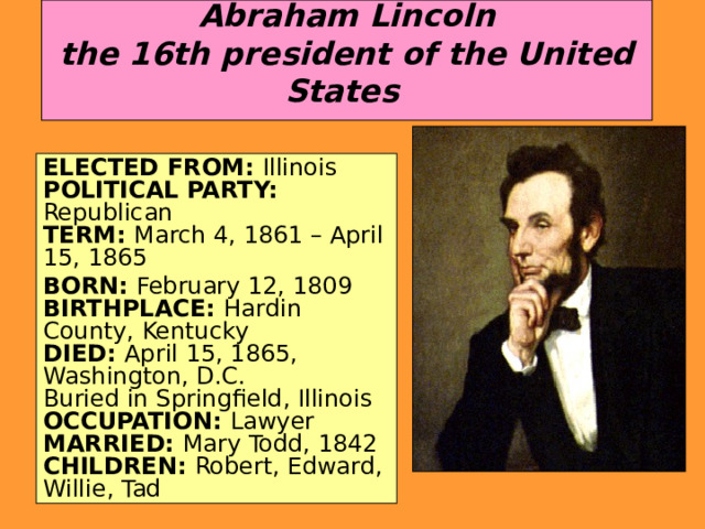  Abraham Lincoln  the 16th president of the United States   ELECTED FROM: Illinois   POLITICAL PARTY: Republican  TERM: March 4, 1861 – April 15, 1865 BORN: February 12, 1809   BIRTHPLACE: Hardin County, Kentucky   DIED: April 15, 1865, Washington, D.C.  Buried in Springfield, Illinois   OCCUPATION: Lawyer   MARRIED: Mary Todd, 1842   CHILDREN: Robert, Edward, Willie, Tad 