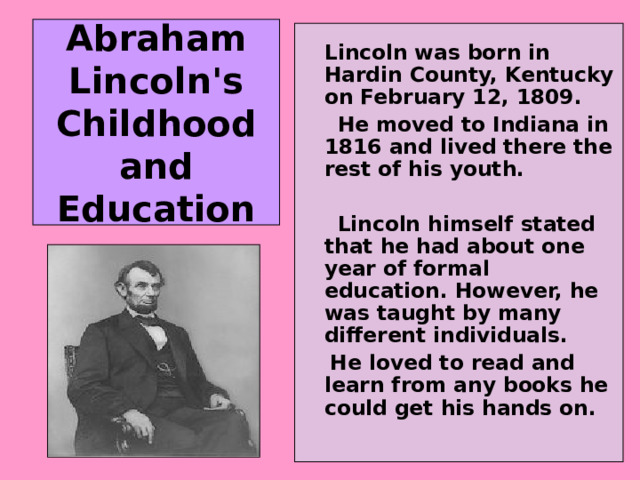 Abraham Lincoln's Childhood and Education   Lincoln was born in Hardin County, Kentucky on February 12, 1809.  He moved to Indiana in 1816 and lived there the rest of his youth.   Lincoln himself stated that he had about one year of formal education. However, he was taught by many different individuals.  He loved to read and learn from any books he could get his hands on. 