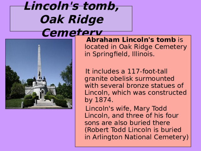 Lincoln's tomb, Oak Ridge Cemetery  Abraham Lincoln's tomb is located in Oak Ridge Cemetery in Springfield, Illinois.  It includes a 117-foot-tall granite obelisk surmounted with several bronze statues of Lincoln, which was constructed by 1874.  Lincoln's wife, Mary Todd Lincoln, and three of his four sons are also buried there (Robert Todd Lincoln is buried in Arlington National Cemetery) 