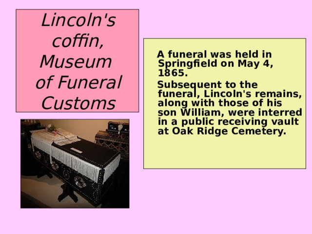 Lincoln's coffin, Museum  of Funeral Customs  A funeral was held in Springfield on May 4, 1865.  Subsequent to the funeral, Lincoln's remains, along with those of his son William, were interred in a public receiving vault at Oak Ridge Cemetery.  