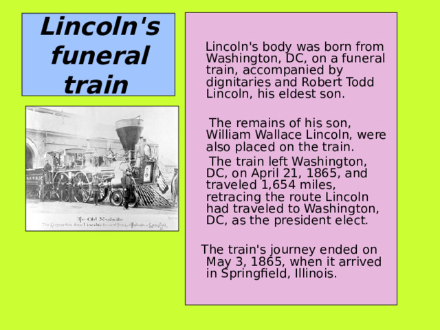  Lincoln's body was born from Washington, DC, on a funeral train, accompanied by dignitaries and Robert Todd Lincoln, his eldest son.  The remains of his son, William Wallace Lincoln, were also placed on the train.  The train left Washington, DC, on April 21, 1865, and traveled 1,654 miles, retracing the route Lincoln had traveled to Washington, DC, as the president elect.  The train's journey ended on May 3, 1865, when it arrived in Springfield, Illinois. Lincoln's funeral train  