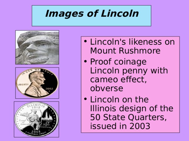  Images of Lincoln   Lincoln's likeness on Mount Rushmore Proof coinage Lincoln penny with cameo effect, obverse Lincoln on the Illinois design of the 50 State Quarters, issued in 2003 