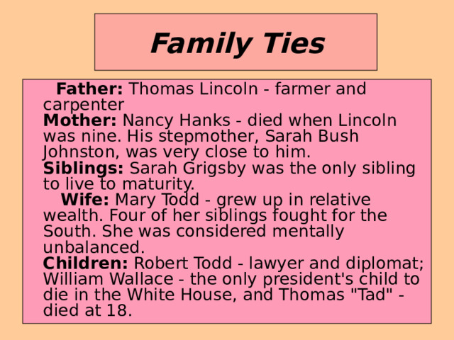 Family Ties  Father: Thomas Lincoln - farmer and carpenter  Mother: Nancy Hanks - died when Lincoln was nine. His stepmother, Sarah Bush Johnston, was very close to him.  Siblings: Sarah Grigsby was the only sibling to live to maturity.  Wife: Mary Todd - grew up in relative wealth. Four of her siblings fought for the South. She was considered mentally unbalanced.  Children: Robert Todd - lawyer and diplomat; William Wallace - the only president's child to die in the White House, and Thomas 
