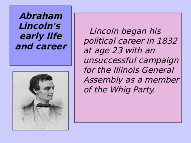 Abraham Lincoln's  early life and career     Lincoln began his political career in 1832 at age 23 with an unsuccessful campaign for the Illinois General Assembly as a member of the Whig Party.  