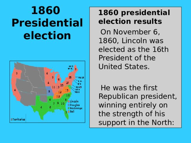 1860  Presidential election    1860 presidential election results  On November 6, 1860, Lincoln was elected as the 16th President of the United States.  He was the first Republican president, winning entirely on the strength of his support in the North: 