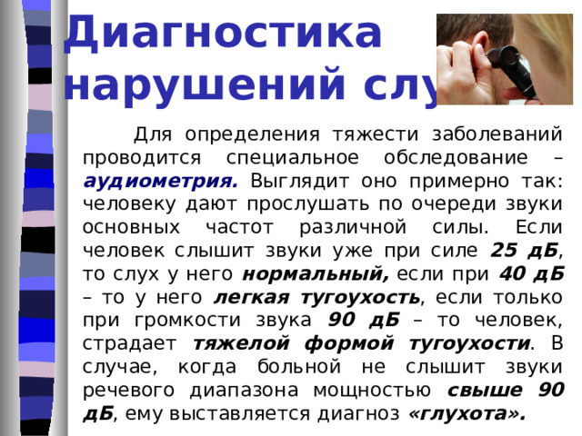 Причины нарушения слуха поражения органов слуха во время родов; недоразвитие внутреннего уха или слухового нерва; злоупотребление алкоголем матерью во время беременности;  воспаление среднего уха, внутреннего уха, слуховой зоны головного мозга, слухового нерва; инфекционное заболевание: менингит, корь, скарлатина, грипп и другие; негативные воздействия окружающей среды – шум, вибрации, пары металла; физические травмы.   