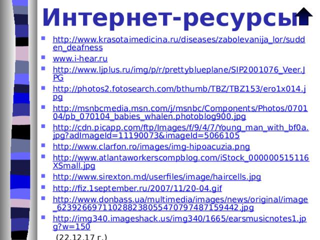 Источники информации Как это устроено? Кохлеарные слуховые имплантанты // Физика-ПС. 2007. № 11.С. 46-47. (Издат.дом «Первое сентября»). Сёмке А.И. Изучение слухового аппарата человека // Физика-ПС. 2007. № 23.С. 3-9. (Издат.дом «Первое сентября»). Рябушкина В.М. Человек и физиологическая аккустика // Физика-ПС. 2009. № 3.С. 30-31. (Издат.дом «Первое сентября»). Фесенко С.В. Физика для всех // Физика-ПС. 2009. № 12.С. 6-11. (Издат.дом «Первое сентября»). «Физика, 7-11» Библиотека электронных наглядных пособий. Версия 1.0.0.7 (ООО «Кирилл и Мефодий», 2003 г.) «Электронный плакат. Биология человека» (ЗАО «Новый Диск», 2008 г.) www.jandex.image.ru (20.02.18 г.) 