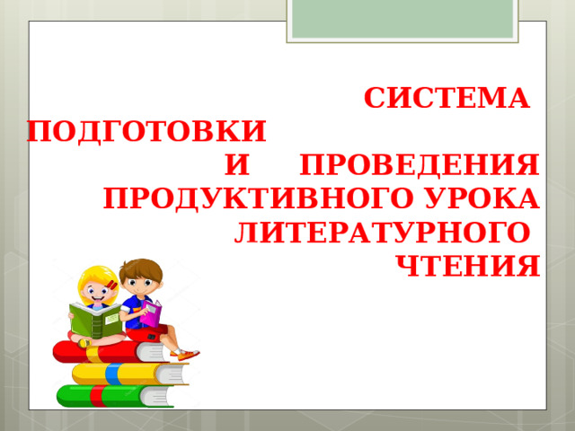 СИСТЕМА ПОДГОТОВКИ И ПРОВЕДЕНИЯ ПРОДУКТИВНОГО УРОКА ЛИТЕРАТУРНОГО ЧТЕНИЯ 