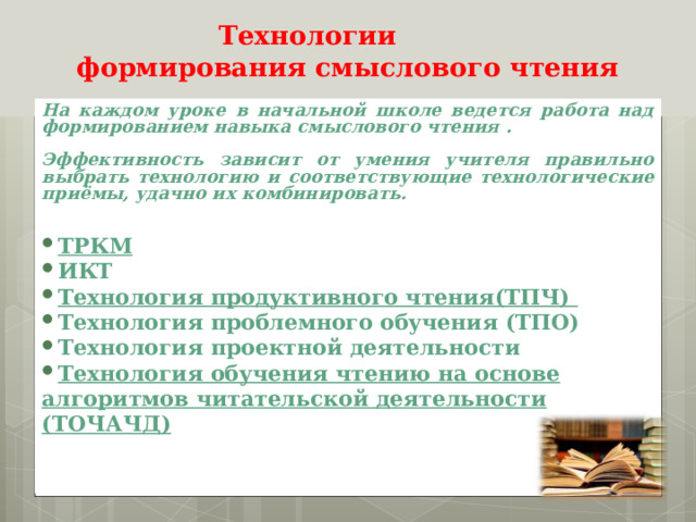 Технологии  формирования смыслового чтения   На каждом уроке в начальной школе ведется работа над формированием навыка смыслового чтения .  Эффективность зависит от умения учителя правильно выбрать технологию и соответствующие технологические приёмы, удачно их комбинировать.   ТРКМ ИКТ Технология продуктивного чтения(ТПЧ) Технология проблемного обучения (ТПО) Технология проектной деятельности Технология обучения чтению на основе алгоритмов читательской деятельности (ТОЧАЧД)    