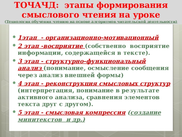 ТОЧАЧД:  этапы формирования смыслового чтения на уроке  ( Технология обучения чтению на основе алгоритмов читательской деятельности)  1этап - организационно-мотивационный 2 этап -восприятие (собственно  восприятие информации, содержащейся в тексте). 3 этап - структурно-функциональный анализ (понимание, осмысление сообщения через анализ внешней формы) 4 этап - реконструкция смысловых структур (интерпретация, понимание в результате активного анализа, сравнения элементов текста друг с другом). 5 этап - смысловая компрессия  ( создание минитекстов и др.)  