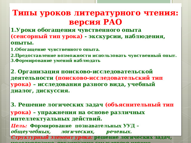 Типы уроков литературного чтения:  версия РАО 1.Уроки обогащения чувственного опыта (сенсорный тип урока) - экскурсии, наблюдения, опыты. Обогащение чувственного опыта. Предоставление возможности использовать чувственный опыт. Формирование умений наблюдать  2 . Организация поисково-исследовательской деятельности (поисково-исследовательский тип урока) – исследования разного вида, учебный диалог, дискуссия.  3. Решение логических задач (объяснительный тип урока) – упражнения на основе различных интеллектуальных действий. Цель:   Формирование познавательных УУД –  общеучебных, логических, речевых. Структурный элемент урока:  решение логических задач, моделирование, организация смыслового чтения  