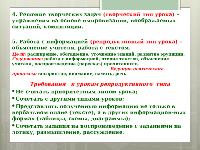 4. Решение творческих задач  (творческий тип урока) – упражнения на основе импровизации, воображаемых ситуаций, компиляции.  5. Работа с информацией (репродуктивный тип урока) – объяснение учителя, работа с текстом. Цели:  расширение, обогащение, уточнение знаний, развитие эрудиции . Содержание: работа с информацией, чтение текстов, объяснение учителя, воспроизведение (пересказ) прочитанного . Ведущие психические процессы: восприятие, внимание, память, речь  Требования к урокам репродуктивного типа Не считать приоритетным типом урока; Сочетать с другими типами уроков; Представлять полученную информацию не только в вербальном плане (тексте), а в других информацион-ных формах (таблицы, схемы, диаграммы); Сочетать задания на воспроизведение с заданиями на логику, размышление, рассуждение . 