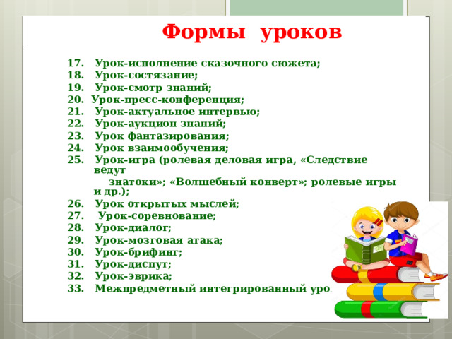  Формы уроков 17. Урок-исполнение сказочного сюжета; 18. Урок-состязание; 19. Урок-смотр знаний; 20. Урок-пресс-конференция; 21. Урок-актуальное интервью; 22. Урок-аукцион знаний; 23. Урок фантазирования; 24. Урок взаимообучения; 25. Урок-игра (ролевая деловая игра, «Следствие ведут  знатоки»; «Волшебный конверт»; ролевые игры и др.); 26. Урок открытых мыслей; 27. Урок-соревнование; 28. Урок-диалог; 29. Урок-мозговая атака; 30. Урок-брифинг; 31. Урок-диспут; 32. Урок-эврика; 33. Межпредметный интегрированный урок.    