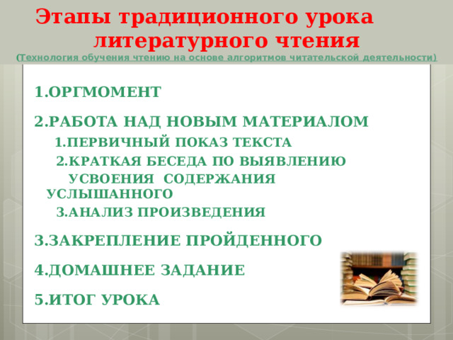  Этапы традиционного урока литературного чтения  ( Технология обучения чтению на основе алгоритмов читательской деятельности) 1.ОРГМОМЕНТ 2.РАБОТА НАД НОВЫМ МАТЕРИАЛОМ  1.ПЕРВИЧНЫЙ ПОКАЗ ТЕКСТА  2.КРАТКАЯ БЕСЕДА ПО ВЫЯВЛЕНИЮ  УСВОЕНИЯ СОДЕРЖАНИЯ УСЛЫШАННОГО  3.АНАЛИЗ ПРОИЗВЕДЕНИЯ 3.ЗАКРЕПЛЕНИЕ ПРОЙДЕННОГО 4.ДОМАШНЕЕ ЗАДАНИЕ 5.ИТОГ УРОКА 
